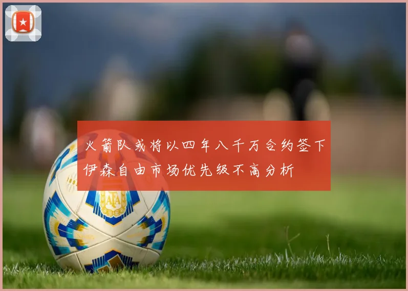 火箭队或将以四年八千万合约签下伊森自由市场优先级不高分析