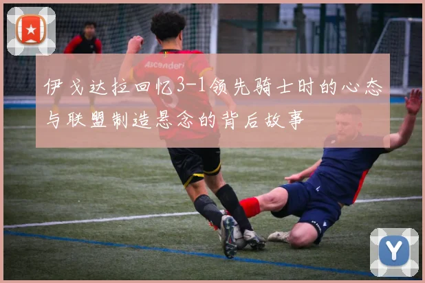 伊戈达拉回忆3-1领先骑士时的心态与联盟制造悬念的背后故事