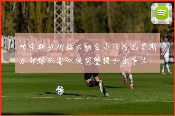 帕金斯分析猛龙组合小卡与巴恩斯东部球队需积极调整提升竞争力