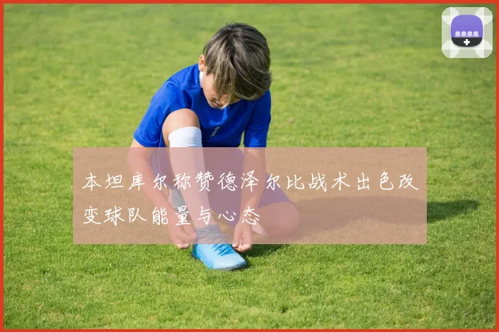 本坦库尔称赞德泽尔比战术出色改变球队能量与心态