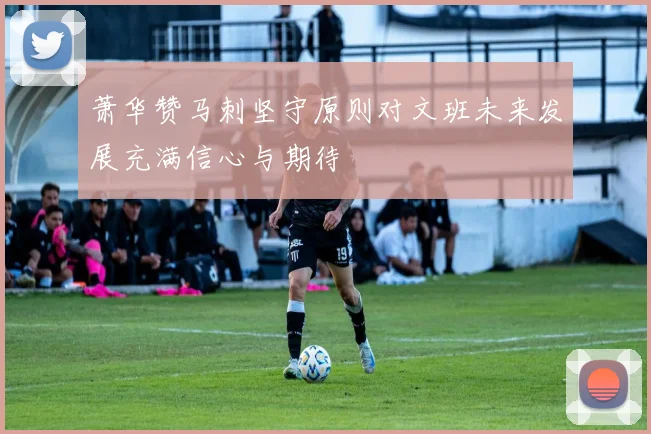 萧华赞马刺坚守原则对文班未来发展充满信心与期待