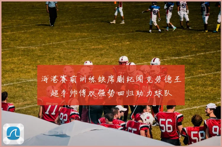 海港赛前训练缺席蒯纪闻克劳德王燊超李帅傅欢强势回归助力球队