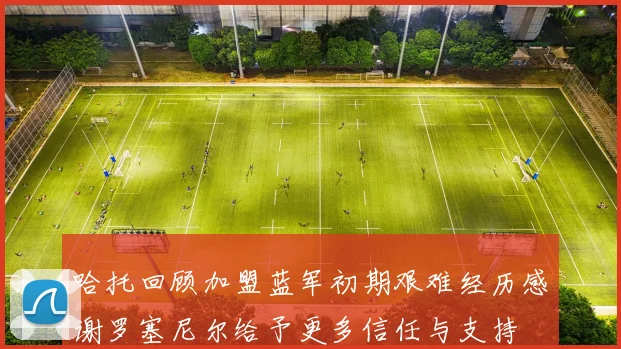 哈托回顾加盟蓝军初期艰难经历感谢罗塞尼尔给予更多信任与支持