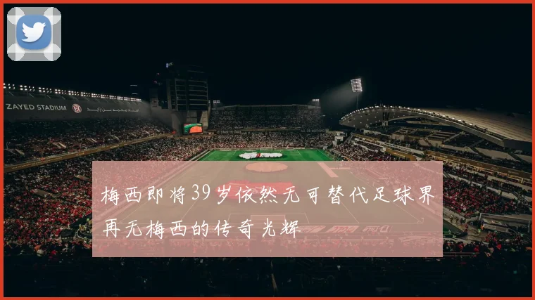 梅西即将39岁依然无可替代足球界再无梅西的传奇光辉