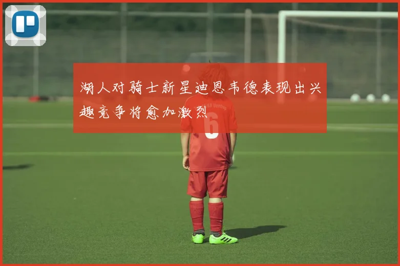 湖人对骑士新星迪恩韦德表现出兴趣竞争将愈加激烈