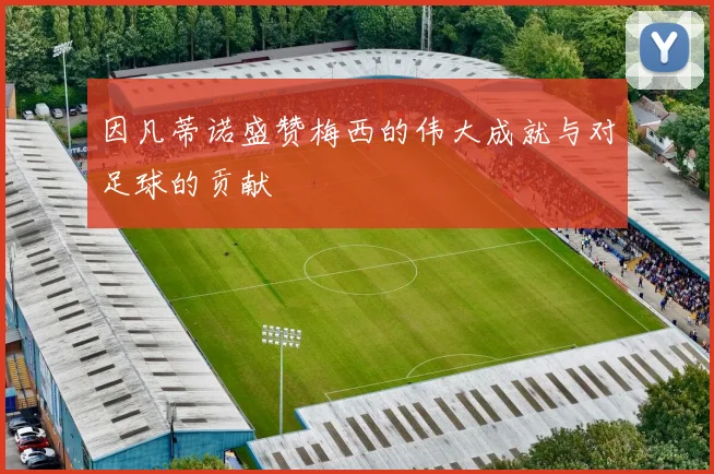 因凡蒂诺盛赞梅西的伟大成就与对足球的贡献