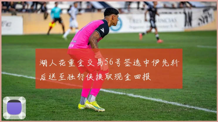 湖人花重金交易56号签选中伊先科后送至独行侠换取现金回报