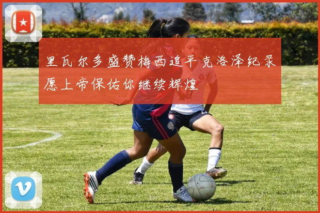 里瓦尔多盛赞梅西追平克洛泽纪录愿上帝保佑你继续辉煌