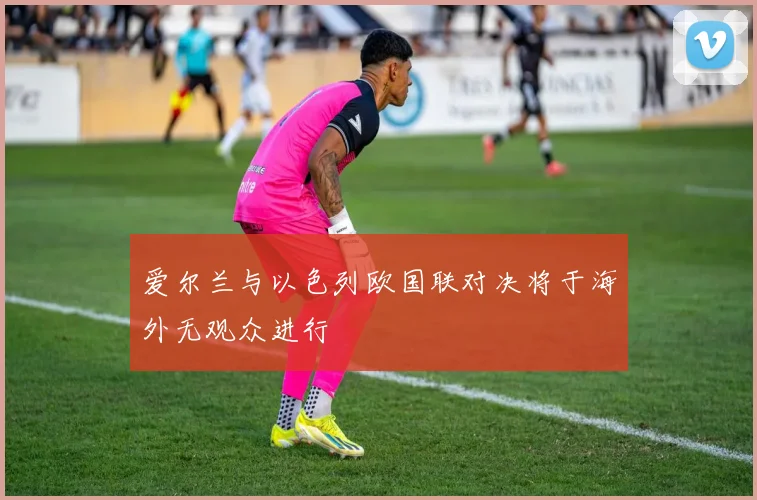 爱尔兰与以色列欧国联对决将于海外无观众进行