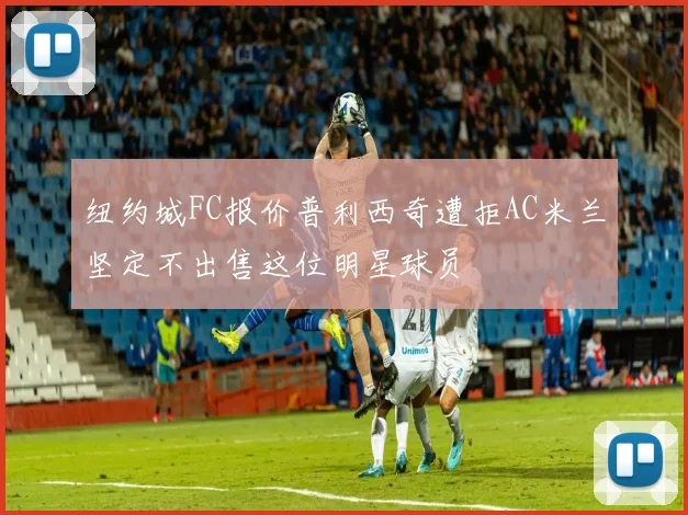纽约城FC报价普利西奇遭拒AC米兰坚定不出售这位明星球员