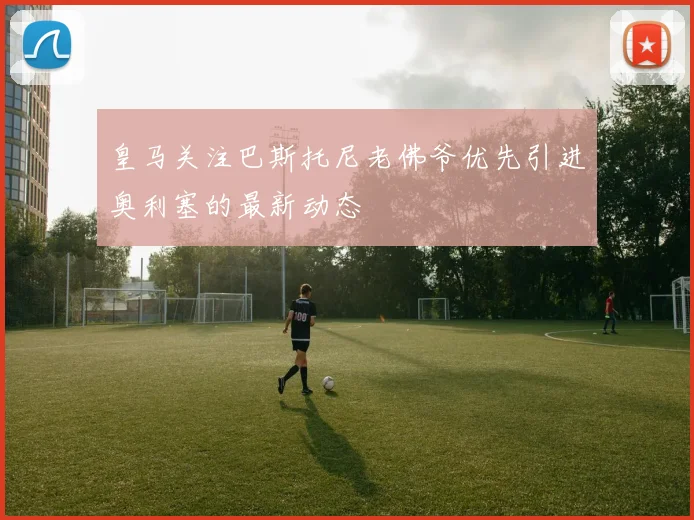 皇马关注巴斯托尼老佛爷优先引进奥利塞的最新动态