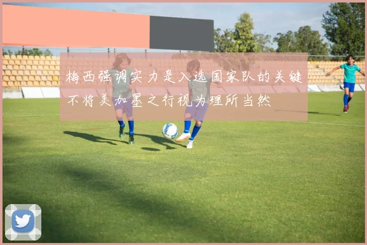 梅西强调实力是入选国家队的关键不将美加墨之行视为理所当然