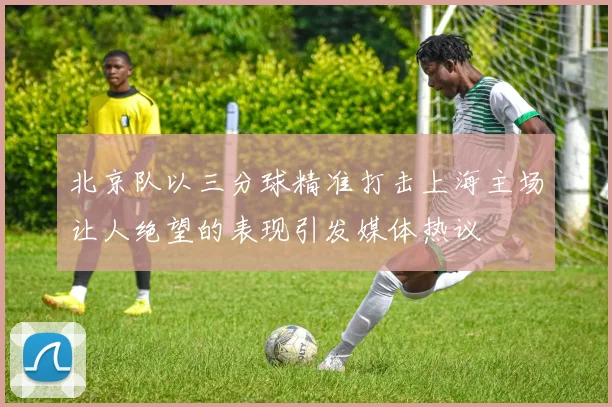 北京队以三分球精准打击上海主场让人绝望的表现引发媒体热议